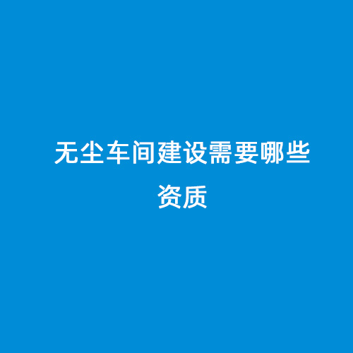 無(wú)塵車(chē)間建設(shè)需要哪些資質(zhì)