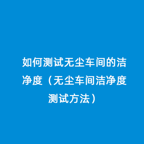 如何測(cè)試無塵車間的潔凈度（無塵車間潔凈度測(cè)試方法）